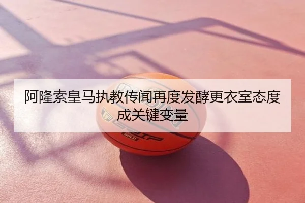 阿隆索皇马执教传闻再度发酵更衣室态度成关键变量