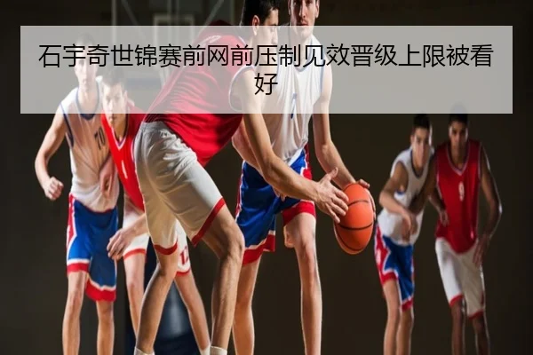 石宇奇世锦赛前网前压制见效晋级上限被看好