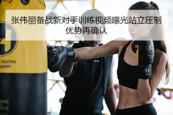 张伟丽备战新对手训练视频曝光站立压制优势再确认