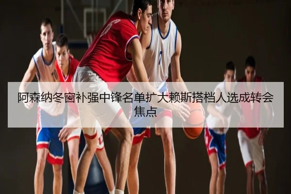 阿森纳冬窗补强中锋名单扩大赖斯搭档人选成转会焦点