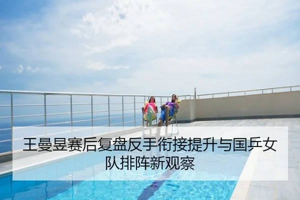 王曼昱赛后复盘反手衔接提升与国乒女队排阵新观察