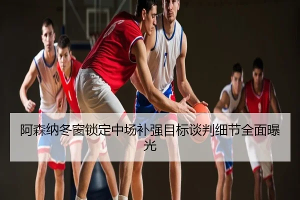 阿森纳冬窗锁定中场补强目标谈判细节全面曝光