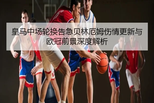皇马中场轮换告急贝林厄姆伤情更新与欧冠前景深度解析